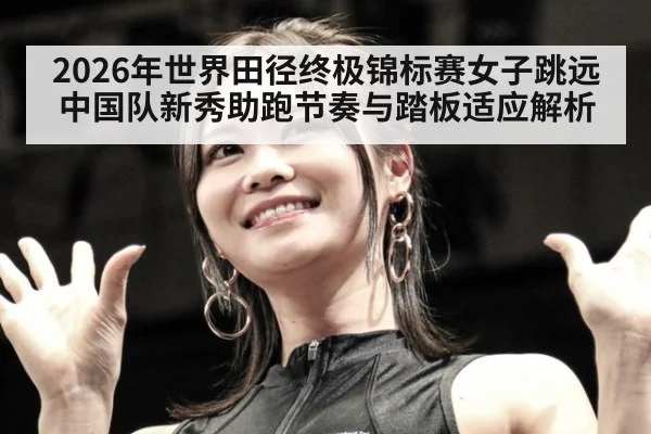 2026年世界田径终极锦标赛女子跳远 中国队新秀助跑节奏与踏板适应解析