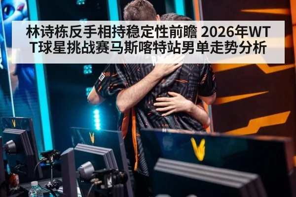 林诗栋反手相持稳定性前瞻 2026年WTT球星挑战赛马斯喀特站男单走势分析